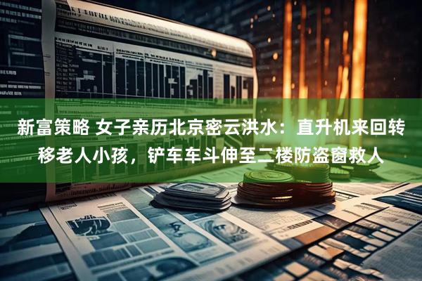 新富策略 女子亲历北京密云洪水：直升机来回转移老人小孩，铲车车斗伸至二楼防盗窗救人