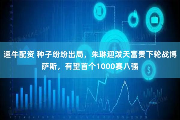 速牛配资 种子纷纷出局，朱琳迎泼天富贵下轮战博萨斯，有望首个1000赛八强