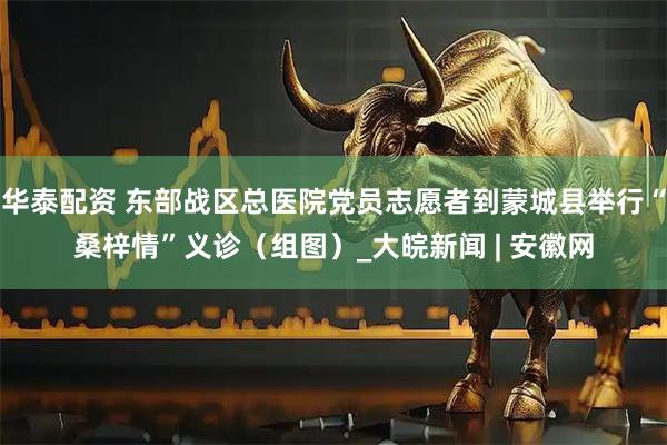 华泰配资 东部战区总医院党员志愿者到蒙城县举行“桑梓情”义诊（组图）_大皖新闻 | 安徽网