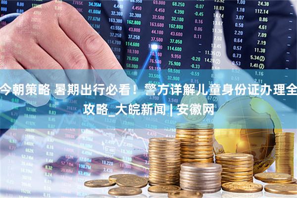 今朝策略 暑期出行必看！警方详解儿童身份证办理全攻略_大皖新闻 | 安徽网