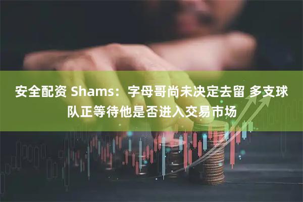 安全配资 Shams：字母哥尚未决定去留 多支球队正等待他是否进入交易市场