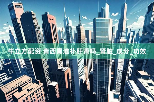 牛立方配资 青西黑滋补肝肾吗_肾脏_成分_功效