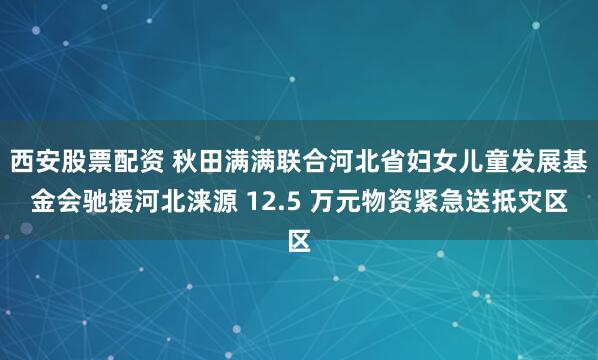 西安股票配资 秋田满满联合河北省妇女儿童发展基金会驰援河北涞源 12.5 万元物资紧急送抵灾区