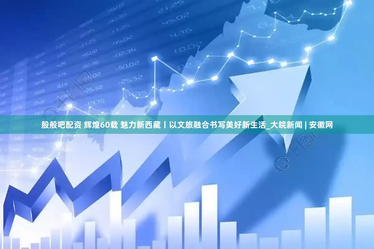 股般吧配资 辉煌60载 魅力新西藏丨以文旅融合书写美好新生活_大皖新闻 | 安徽网