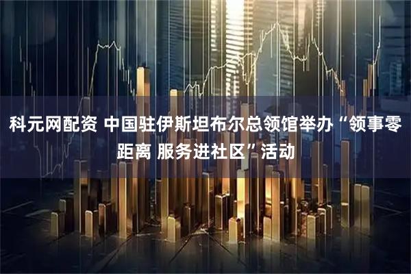 科元网配资 中国驻伊斯坦布尔总领馆举办“领事零距离 服务进社区”活动