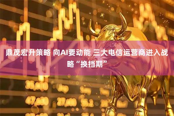 鼎茂宏升策略 向AI要动能 三大电信运营商进入战略“换挡期”