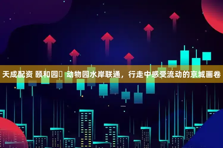 天成配资 颐和园⇋动物园水岸联通，行走中感受流动的京城画卷