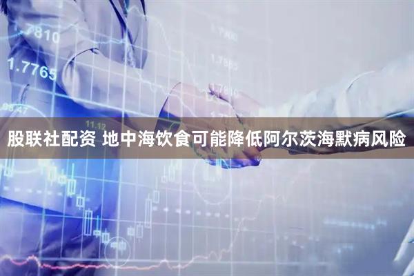 股联社配资 地中海饮食可能降低阿尔茨海默病风险