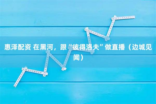 惠泽配资 在黑河，跟“彼得洛夫”做直播（边城见闻）