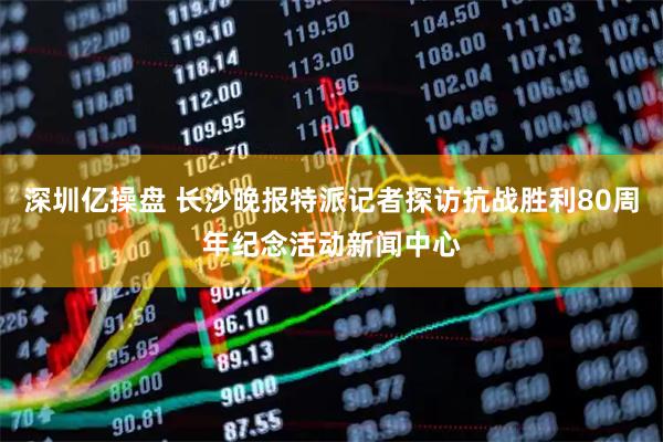 深圳亿操盘 长沙晚报特派记者探访抗战胜利80周年纪念活动新闻中心