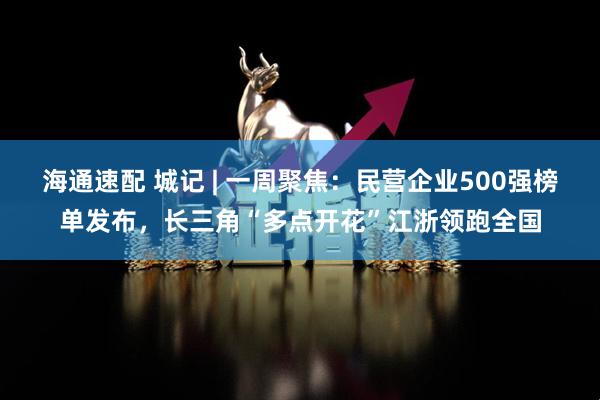 海通速配 城记 | 一周聚焦：民营企业500强榜单发布，长三角“多点开花”江浙领跑全国