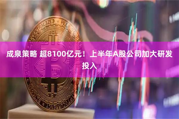 成泉策略 超8100亿元！上半年A股公司加大研发投入