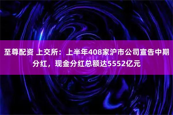 至尊配资 上交所：上半年408家沪市公司宣告中期分红，现金分红总额达5552亿元