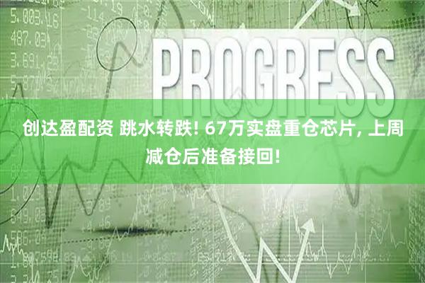 创达盈配资 跳水转跌! 67万实盘重仓芯片, 上周减仓后准备接回!