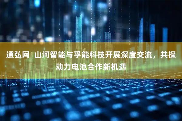 通弘网  山河智能与孚能科技开展深度交流，共探动力电池合作新机遇