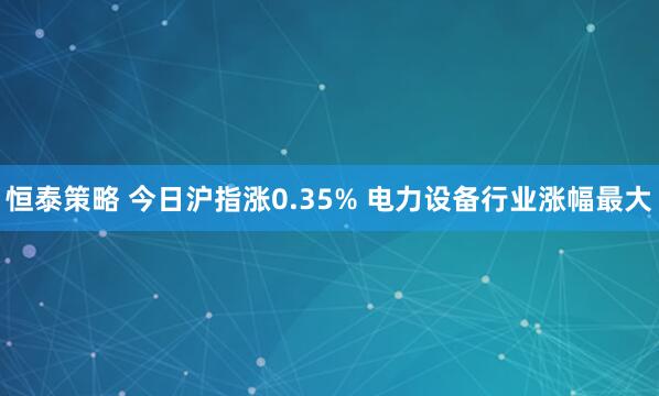 恒泰策略 今日沪指涨0.35% 电力设备行业涨幅最大