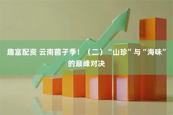 趣富配资 云南菌子季！（二）“山珍”与“海味”的巅峰对决