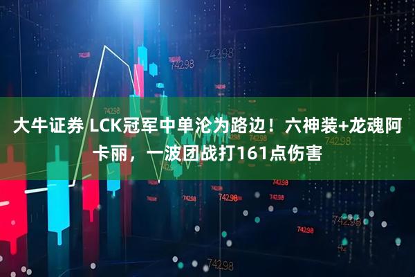 大牛证券 LCK冠军中单沦为路边！六神装+龙魂阿卡丽，一波团战打161点伤害