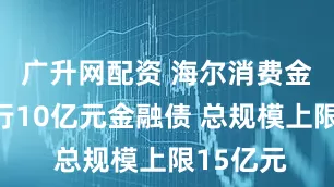 广升网配资 海尔消费金融拟发行10亿元金融债 总规模上限15亿元