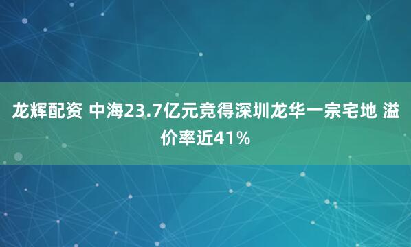 龙辉配资 中海23.7亿元竞得深圳龙华一宗宅地 溢价率近41%