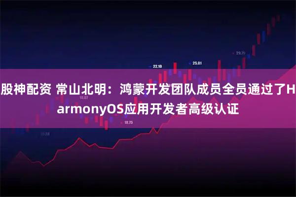 股神配资 常山北明：鸿蒙开发团队成员全员通过了HarmonyOS应用开发者高级认证