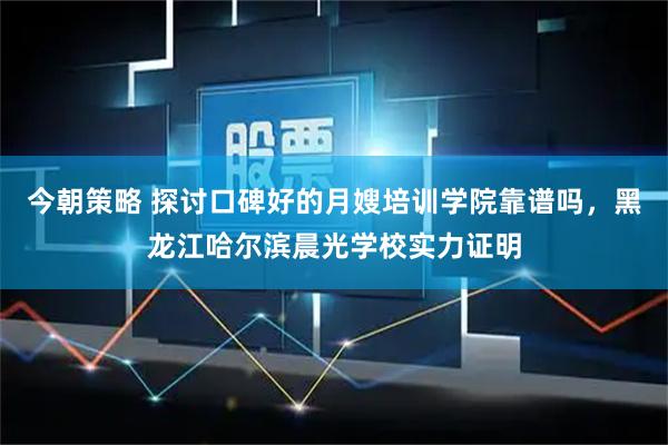 今朝策略 探讨口碑好的月嫂培训学院靠谱吗，黑龙江哈尔滨晨光学校实力证明