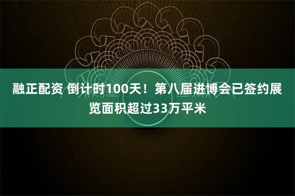 融正配资 倒计时100天！第八届进博会已签约展览面积超过33万平米