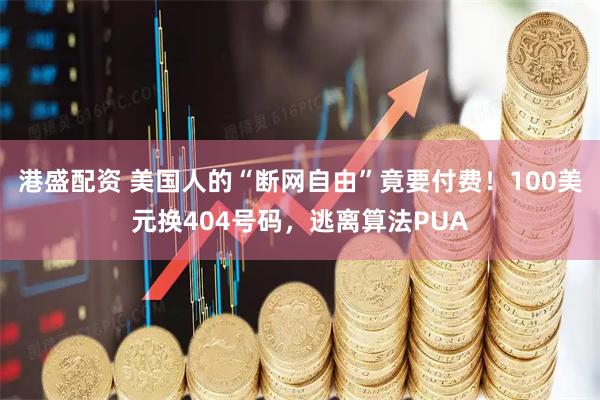 港盛配资 美国人的“断网自由”竟要付费！100美元换404号码，逃离算法PUA