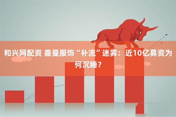 和兴网配资 嘉曼服饰“补流”迷雾：近10亿募资为何沉睡？