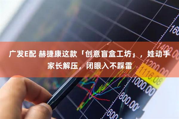 广发E配 赫捷康这款「创意盲盒工坊」，娃动手家长解压，闭眼入不踩雷