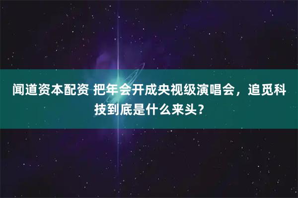 闻道资本配资 把年会开成央视级演唱会，追觅科技到底是什么来头？
