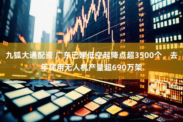 九狐大通配资 广东已建低空起降点超3500个，去年民用无人机产量超690万架