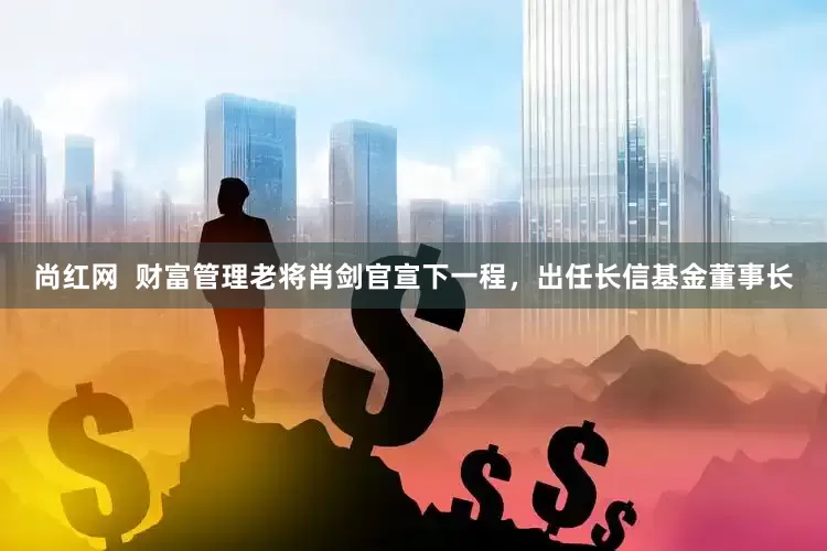 尚红网  财富管理老将肖剑官宣下一程，出任长信基金董事长