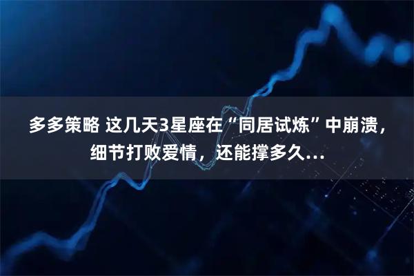 多多策略 这几天3星座在“同居试炼”中崩溃，细节打败爱情，还能撑多久…