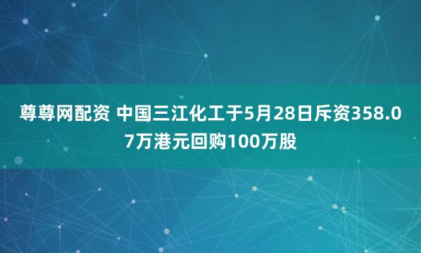 尊尊网配资 中国三江化工于5月28日斥资358.07万港元回购100万股