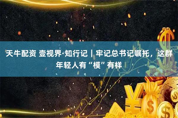 天牛配资 壹视界·知行记｜牢记总书记嘱托，这群年轻人有“模”有样